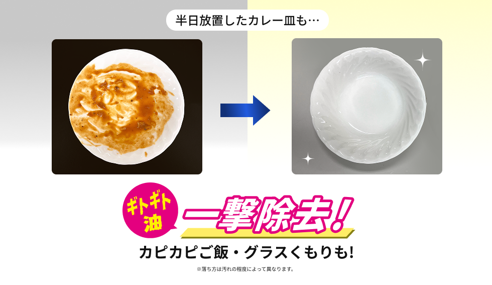 半日放置したカレー皿も… ギトギト油一撃除去！ カピカピご飯・グラスくもりも！ ※落ち方は汚れの程度によって異なります。