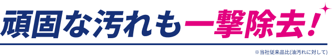 頑固な汚れも一撃除去！ ※当社従来品比（油汚れに対して）